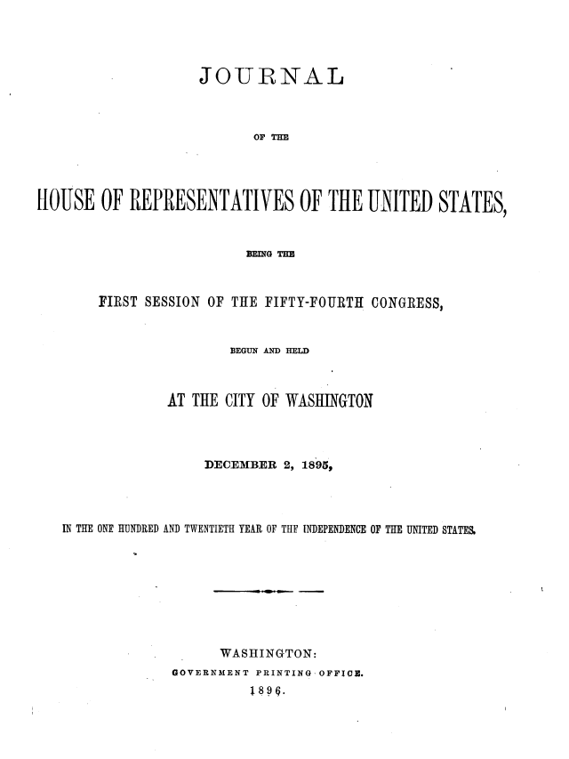 handle is hein.usccsset/usconset36277 and id is 1 raw text is: 




                    JOURNAL



                           OF THE





HOUSE   OF  REPRESENTATIVES OF THE UNITED STATES,



                          BEING THE



        FIRST SESSION OF THE FIFTY-FOURTH CONGRESS,



                        BEGUN AND HELD



                AT THE  CITY OF WASHINGTON




                     DECEMBER  2, 1895,




   IN THE ONE HUNDRED AND TWENTIETH YEAR OF THE INDEPENDENCE OF THE UNITED STATES.









                       WASHINGTON:
                 GOVERNMENT PRINTING-OFFIQE.
                           189g.


