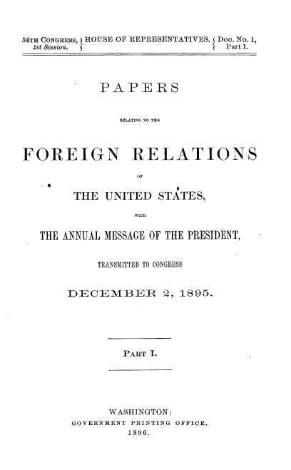 handle is hein.usccsset/usconset36278 and id is 1 raw text is: 



54TH CONGRESS, HOUSE OF REPRESENTATIVES. Doc. No. 1,
  1st Session.                '  Part 1.




            PAPERS


                RELATING TO THEl




FOREIGN RELATIONS

                  OF


'S


THE  UNITED   STATES,


WITH


THE ANNUAL MESSAGE OF THE PRESIDENT,


         TRANSMITTED TO CONGRESS


    DECEMBER 2, 1895.


PART I.


      WASHINGTON:
GOVERNMENT PRINTING OFFICE.
         1896.


