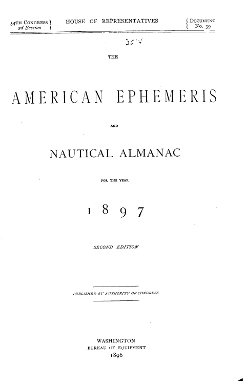 handle is hein.usccsset/usconset36280 and id is 1 raw text is: 


54TH CONGR3S 1    HOUSE
  2d Session  )


OF kEPRESENTATIVES


DOCUMENT
No. 39


THE


AMERICAN


EPHEMERIS


AND


NAUTICAL ALMANAC



           FOR THE YEAR


1  8  9


7


     SECOND EDITION








PUBLISIE!) B ] A UTfIORITY OF CONGRESS








     WASHINGTON
   BUREAU OF EQUIPMENT
         1896


