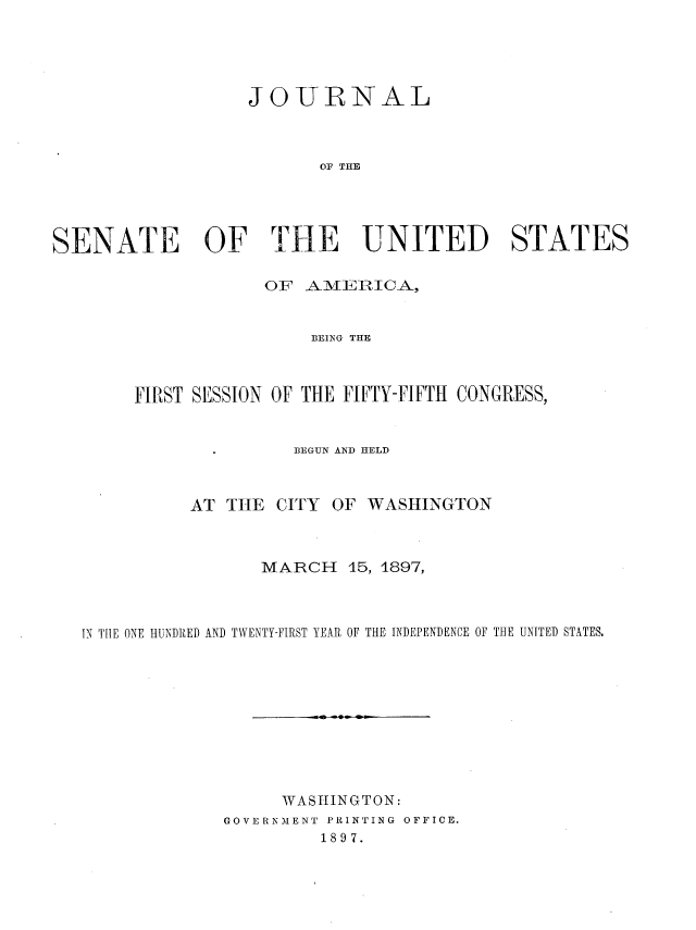 handle is hein.usccsset/usconset36283 and id is 1 raw text is: 





                  JOURNAL



                         OF THE




SENATE OF THE UNITED STATES

                    OF  AMERICA,


                        BEING THE



        FIRST SESSION OF THE FIFTY-FIFTH CONGRESS,


                       BEGUN AND HELD



             AT THE  CITY OF WASHINGTON



                    MARCH   15, 1897,



   IN TIIE ONE HUNDRED AND TWENTY-FIRST YEAR OF THE INDEPENDENCE OF THE UNITED STATES.










                     WAShINGTON:
                GOVE RNMENT PRINTING OFFICE.
                         1897.



