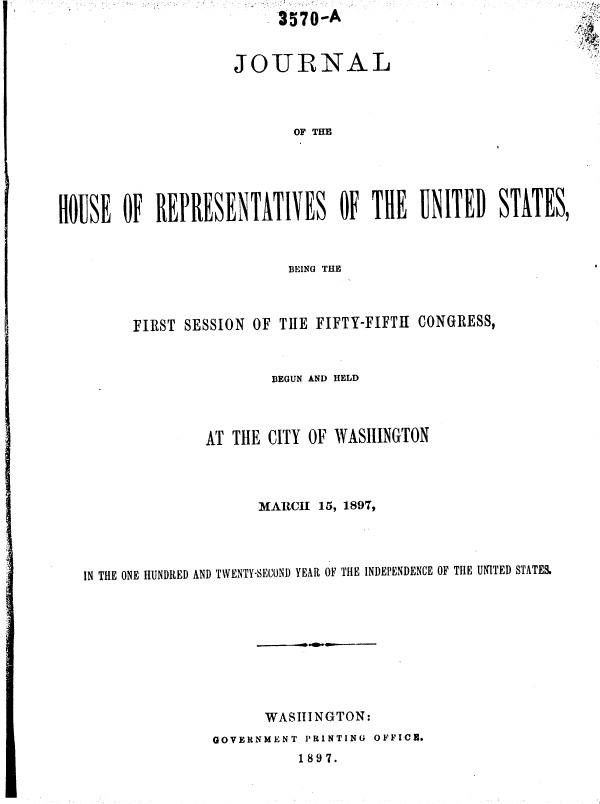 handle is hein.usccsset/usconset36284 and id is 1 raw text is: 3570-A


JOURNAL


                            OF THE





ROUSE   OF  RElRESENTATLVES OF TH UNITED STATES,


                        BEING THE



      FIRST SESSION OF THE  FIFTY-FIFTH CONGRESS,



                      BEGUN AND HELD




               AT THE CITY OF WASIIINGTON




                     MARCII 15, 1897,




IN THE ONE HUNDRED AND TWENTY-SECONI) YEAR OF TlE INDEPENDENCE OF TIlE UNITED STATES.










                      WASIIINGTON:
               GOVERNMENT PRINTING OFFICE.
                          1897.


  ;:,
  k2 '.::
p
:
  ,,.


