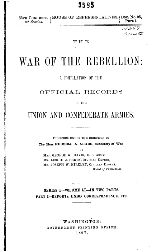 handle is hein.usccsset/usconset36285 and id is 1 raw text is:                        3585


55TH CONGRESS, HOUSE OF REPRESENTATIVES. Doc. No. 95,
  1st Session.                          Part 1.




                     T HE




WAR OF THE REBELLION:


                A (.\iPIA XT ON OF THE


        OFFICIAL IRECOIRDS

                     Ol TIIE


   UNION AND CONFEDERATE ARMIES.




             PUIILISIIF) UNDER THE DIRECTION OF
        The Hon. RUSSELL A. ALGER, Secretary of War,
                       IIY
         MA.. GEORGE W. DAVIS, U. S. ARIY,
         Mn. LESLIE J. PERRY, CIVILIAN EXPERT,
         MR. JOSEPH W. KIRKLEY, CIVILIAN EXPERT,
                            Board of Publication.


   SERIES I-VOLUME LI-IN TWO PARTS.
PART 1-REPORTS, UNION COUtRESPONl)ENCE, ETC.





          WASHINGTON:
    GOVERNMENT  PRINTING OFFICE.
               1897.


