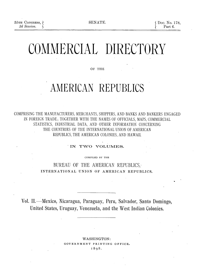 handle is hein.usccsset/usconset36288 and id is 1 raw text is: 



SENATE.


55TH CONGRESS,
  2d Session.


Doc. No. 178,
  Part 6.


COMMERCIAL DIRECTORY



                        OF THE




        AMERICAN REPUBLICS


COMPRISING THE MANUFACTURERS, MERCHANTS, SHIPPERS, AND BANKS AND BANKERS ENGAGED
    IN FOREIGN TRADE; TOGETHER WITH THE NAMES OF OFFICIALS, MAPS, COMMERCIAL
       STATISTICS, INDUSTRIAL DATA, AND OTHER INFORMATION CONCERNING
           THE COUNTRIES OF THE INTERNATIONAL UNION OF AMERICAN
               REPUBLICS, THE AMERICAN COLONIES, AND HAWAII.

                      IN TWO   VOLUMES.

                           COMPILED BY THE

               BUREAU  OF THE AMERICAN  REPUBLICS,
          INTERNATIONAL  UNION OF AMERICAN  REPUBLICS.






   Vol. II. Mexico, Nicaragua, Paraguay, Peru, Salvador, Santo Domingo,
      United States, Uruguay, Venezuela, and the West Indian Colonies.






                          WASHINGTON:
                   GOVERNMENT PRINTING OFFICE.
                              1898.


