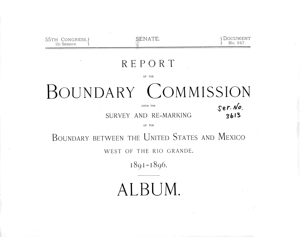 handle is hein.usccsset/usconset36289 and id is 1 raw text is: 





55TH CONGRESS]
   D SESSION.


SENATE.


DOCUMENT
No. 247.


                REPORT

                    OF THE


BOUNDA RY COM MISSION


       UPON THE

SURVEY AND RE-MARKING


S'er. Afo.
  3613


OF THE


BOUNDARY BETWEEN THE UNITED STATES AND MEXICO

           WEST OF THE RIO GRANDE.

                1891-1896.




              ALBUM.


