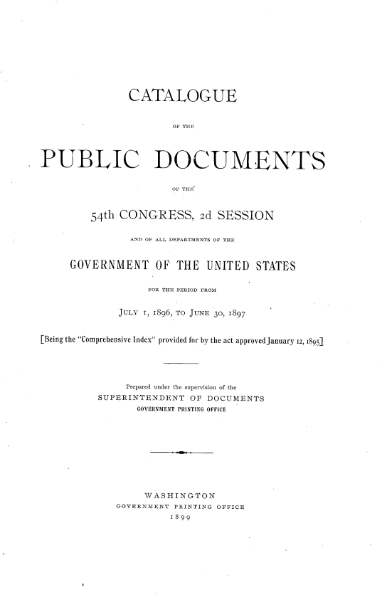 handle is hein.usccsset/usconset36291 and id is 1 raw text is: 












                CATAIOGUE


                        OF THF




PUBLIC DOCUMENTS


                       Or THE



         54th CONGRESS, 2d SESSION

                AND OF ALL. DEPARTMENTS OF THE



     GOVERNMENT OF THE UNITED STATES


                   FOR THE PERIOD FROM


              JULY 1, 1896, To JUNE 30, 1897



[Being the Comprehensive Index provided for by the act approved January 12, 1895j





               Prepared under the supervision of the
          SUPERINTENDENT   OF DOCUMENTS
                 GOVERNMENT PRINTING OFFICE











                   WASHINGTON
              GOVERNMENT PRINTING OFFICE
                       1899


