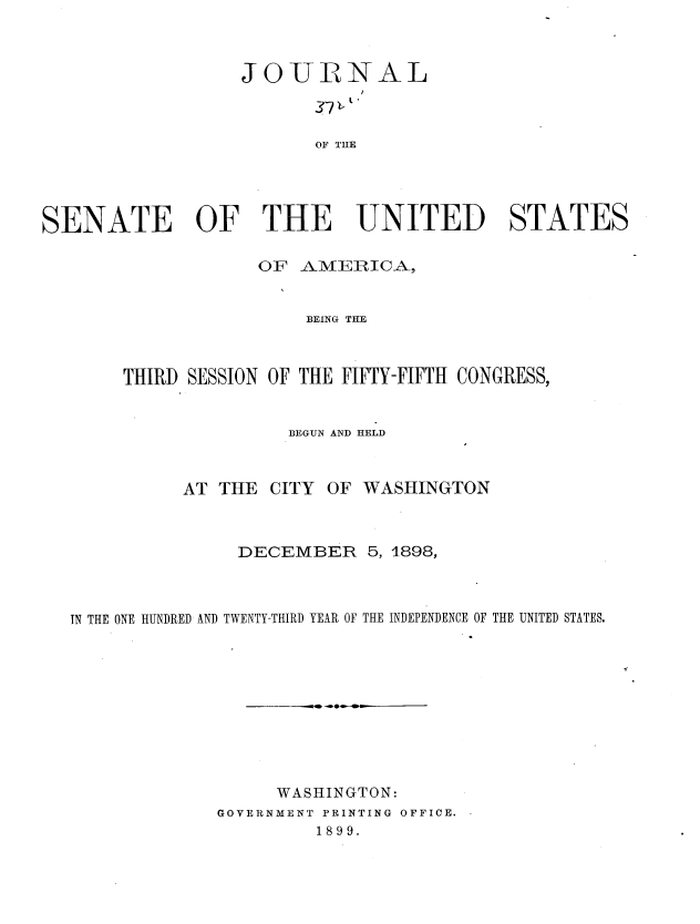 handle is hein.usccsset/usconset36292 and id is 1 raw text is: 



                  JOTLYB NAL



                         OF TIIE





SENATE OF THE UNITED STATES

                    OF  AMERICA,


                        BEING THE



       THIRD SESSION OF THE FIFTY-FIFTH CONGRESS,


                       BEGUN AND HELD



             AT THE  CITY OF WASHINGTON



                  DECEMBER 5,   1898,



   IN THE ONE HUNDRED AND TWENTY-THIRD YEAR OF THE INDEPENDENCE OF THE UNITED STATES.


     WASHINGTON:
GOVERNMENT PRINTING OFFICE.
         1899.


r


