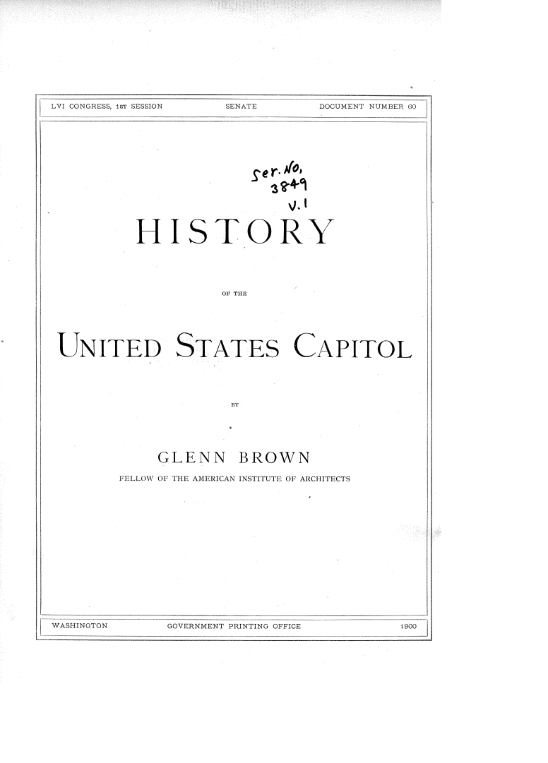 handle is hein.usccsset/usconset36295 and id is 1 raw text is: 











LVI CONGRESS, 1sT SESSION SENATE


                        Se r. ioI







          HISTORY





                    OF THE






UNITED STATES CAPITOL


     GLENN BROWN

FELLOW OF THE AMERICAN INSTITUTE OF ARCHITECTS


GOVERNMENT PRINTING OFFICE


T   `DOCUMENT NUMBER 00


WASHINGTON


1.900


