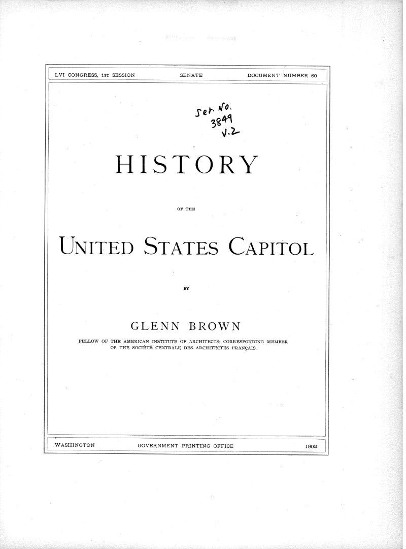 handle is hein.usccsset/usconset36296 and id is 1 raw text is: 












DOCUMENT NUMBER 60


           HISTORY






                        OF S TA E







UNITED STATES CAPITOL





                         BY


           GLENN BROWN

FELLOW OF THE AMERICAN INSTITUTE OF ARCHITECTS; CORRESPONDING MEMBER
      OI THE SOCINTL CENTRALE DES ARCHITECTES FRAN AIS.


GOVERNMENT PRINTING OFFICE


LVI CONGRESS, 1sT ;SESSTON


SENATE:


1902 -


WASHINGTON


