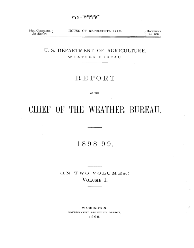 handle is hein.usccsset/usconset36298 and id is 1 raw text is: 







56TH CONGRESS,
1st Session.


HOUSE OF REPRESENTATIVES.


j DOCUMENT
SNo. 660.


     U. S. DEPARTMENT OF AGRICULTURE.

            WEATHER   BUREAU.





               REPORT



                    OF THE




CHIEF OF THE WEATHER BUREAU.


     1898-99.







(IN TWO   VOLUMES.)

       VOLUME I.







       WASHINGTON:
  GOVERNMENT PRINTING OFFICE.
         1900.


