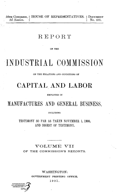 handle is hein.usccsset/usconset36303 and id is 1 raw text is: 



.56Tn CONGRESS, HOUSE OF REPRESENTATIVES. I DOCUMENT
  2d Session.                          No. 495.




               R  E P  OR   T


                    OF THE




INDUSTRIAL COMMISSION


             ON THE 1RELATIONS AND CONDITIONS OF



     CAPITAL AND LABOR

                   EMPLOYED IN


 MANUFACTURES AND GENERAL BUSINESS,

                    INCLUDING


      TESTIMONY SO FAR AS TAKEN NOVEMBER 1, 1900,
             AND DIGEST OF TESTIMONY.





             VOLUM-E VII
        OF THE  COMMISSION'S REPORTS.





                 WASHINGTON:
            GOVERNMENT PRINTING OFFICE.
                    1901.
   AUTHENTICATED
   U.S. GOVERNMENT
   INFORMATION
       GP


