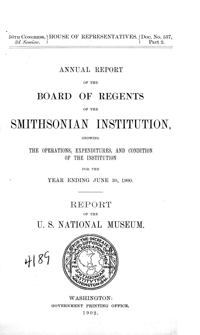 handle is hein.usccsset/usconset36306 and id is 1 raw text is: 



56iTn CONGRESs,  IO)USE OF REPRESENTATIVES. DoC. No. 537,
2d  &sion. f                        Part 2.



             ANNUAL   REPORT

                   OF THE


BOARD


OF   REGENTS


OF THE


SMITHSONIAN INSTITUTION,
                  SHOWING

     THE OPERATIONS, EXPENDITURES, AND CONDITION
              OF THE INSTITUTION
                  FOR 'HE


   YEAR ENDING JUNE 30, 1900.



        REPORT
            OF THE

U. S. NATIONAL MUSEUM.










        WASHINGTON:
    GOVERNMENT PRINTING OFFICE.
            1902.


4'


