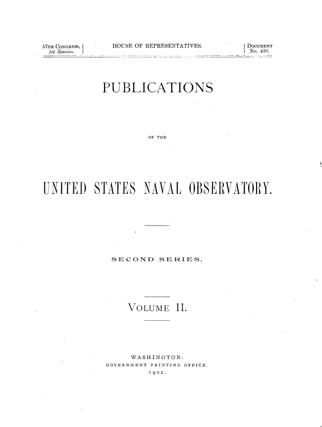 handle is hein.usccsset/usconset36308 and id is 1 raw text is: 






57TH CONGRESS,
1st Session.


HOUSE OF REPRESENTATIVE


S.       j DOCUMENT
           No. 430.


            PUB ICATIONS







                     OF THE








UNITED)   STATES N3AVAL OBSERVATORY.


SECOND SERIES.


VOLUME


II.


     WASHINGTON:
GOVRRNMENT PRINTING OFFICE.
         1902.


