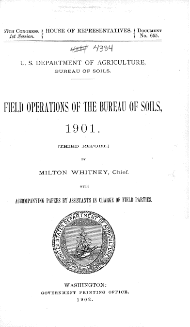 handle is hein.usccsset/usconset36310 and id is 1 raw text is: 



57TH CONGRESS HOUSE OF REPRESENTATIVES. DocuMENT
  1st Session.                         No. 655.



     U. S. DEPARTMENT  OF  AGRICULTURE,
               BUREAU  OF SOILS.





FIELD  OPERATIONS   OF THIE BUREAU  0F SOILS,


                  1901.

                [TTHIRD REPORT.]

                      BY

          MILTON   WHITNEY, Chief.




   ACCOA1PANYI1\G PAPERS. BY ASSISTAN\TS IN CHIARGE lIEH F1ID PARTIES.













                 WASHINGTON:
           GOVERNMENT PRINTING OSFIE.
                     1902.


