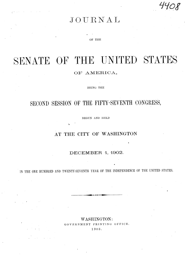 handle is hein.usccsset/usconset36313 and id is 1 raw text is: 



                  JOUIINAL



                         OF TIIE




SENATE OF THE UNITED STATES

                    OF AMERICA,


                        BEING TIE



     SECOND SESSION OF THE FIFTY-SEVENTH CONGRESS,


                      BEGUN AND IIELD



             AT THE  CITY OF WASHINGTON



                  DECEMBER 1,   1902.



  IN THE ONE HUNDIRED AN) TWENTY-SEVENTH YEAR OF THE INDEPENDENCE OF THE UNITED STATES.










                      WASHINGTON:
                 GOVERNMENT PRINTING OFFICE.
                          1903.


