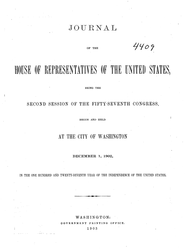 handle is hein.usccsset/usconset36314 and id is 1 raw text is: 






JOURNAL


OF THE


HOUSE  OF  REPRESENTATIV ES OF THE UNITED STATES,



                          BEING THE



     SECOND SESSION  OF THE FIFTY-SEVENTH  CONGRESS,



                        BEGUN AND HELD




                AT THE CITY OF WASHINGTON




                     DECEMBER  1, 1902,




  IN THE ONE HUNDRED AN1D TWENTY-SEVENTH YEAR OF THE INDEPENDENCE OF THE UNITED STATES.










                      WASHINGTON:
                 - 'OVERNMENT  PRINTING  OFFICE.
                           1903


yobs


