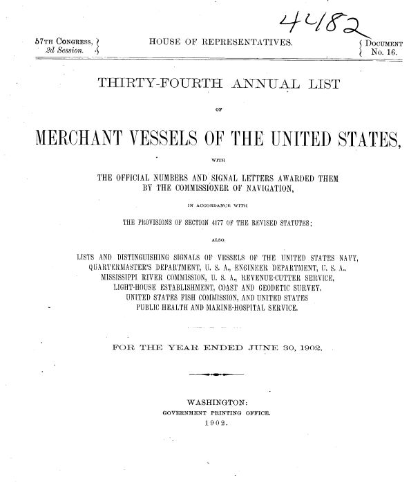 handle is hein.usccsset/usconset36316 and id is 1 raw text is: 



57TH CONGRESS,
  2d Session. -


HOUSE   OF REPRESENTATIVES.


DOCUMENT
SCNo. 16.


THIRTY-FOURTH ANNUAL


LIST


MERCHANT VESSELS OF THE UNITED STATES,

                                    WITH

             THE OFFICIAL NUMBERS AND SIGNAL LETTERS AWARDED THEM
                      BY THE COMMISSIONER OF NAVIGATION,


                       IN ACCORDANCN; WITli

          THE PROVISIONS OF SECTION 4177 OF THE REVISED STATUTES;

                            ALSO

LISTS AND DISTINGUISHING SIGNALS OF VESSELS OF THE UNITED STATES NAVY,
   QUARTEIRMASTER'S DEPARTMENT, U. S. A., ENGINEER DEPARTMENT, IT, S. A.,
     MISSISSIPPI RIVER COMMISSION, U. S. A., REVENUE-CUTTER SERVICE,
        LIGHT-HOUSE ESTABLISHMENT, COAST AND GEODETIC SURVEY,
          UNITED STATES FISH COMMISSION, AND UNITED STATES
            PUBLIC HEALTH AND MARINE-HOSPITAL SERVICE.


FOR   THE  YEAR ENDED JUNE 30, 1902.





               WASHINGTON:
          GOVERNMENT PRINTING OFFICE.
                   1902.


