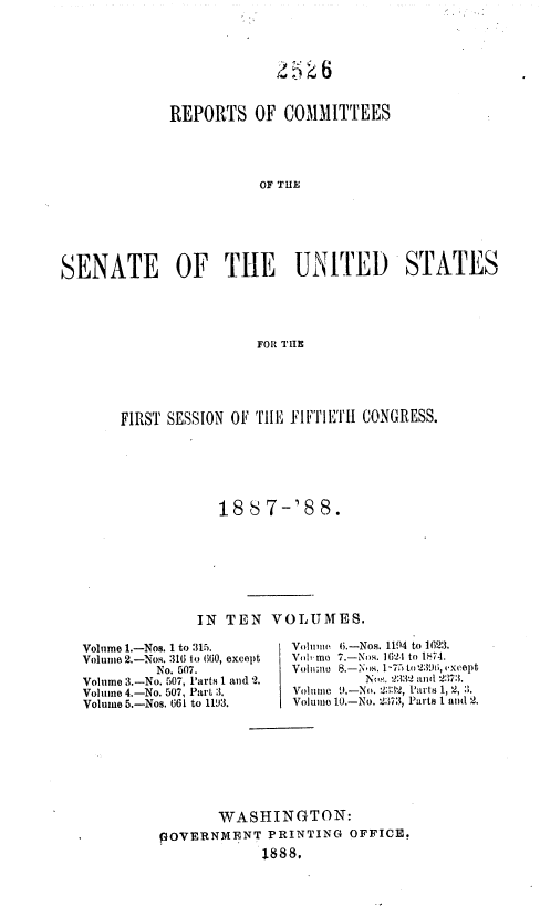 handle is hein.usccsset/usconset36318 and id is 1 raw text is: 








             REPORTS OF COMMITTEES




                        OF THE







SENATE OF THE UNITED STATES





                        FOR TIE


FIRST SESSION OF TILE FIFTIETIH CONGRESS.






            18'87-'88.








         IN  TEN  VOLUMES.


Volume 1.-Nos. 1 to :315.
Volume 2.-Nos. 316 to 660, excopt
         No. 507.
Volume 3.-No. 507, Parts 1 and 2.
Volume 4.-No. 507, Part 3.
Volume 5.-Nos. 661 to 1193.


VolimwO( 6.-Nos. 1194 to 16123.
Vole mo 7.-Noo. 16(24 to 1;74.
Vohimt) 8-' s 175 Lo 2396~, i-xcept
           No. 3:3 andl 237:3.
Voltme :1.-No. V2, 1'artsl 1, 2,3.
Volcame 10.-No. 237:3, Parts I and 2.


       WASHINGTON:
pOVERNMENT   PRINTING  OFFICE.
             1888,


