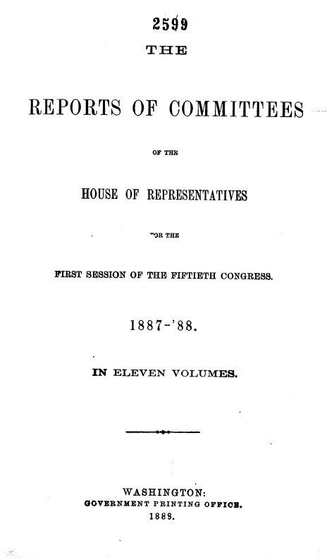 handle is hein.usccsset/usconset36320 and id is 1 raw text is: 
                25  9

                THE




REPORTS OF COMMITTEES



                OFTHE



       HOUSE OF REPRESENTATIVES


                'OR THE


FIRST SESSION OF THE FIFTIETH CONGRESS.




          1887-'88.



     IN ELEVEN VOLUMES.










         WASHINGTON:
    GOVERNMENT PRINTING OFFICE.
            1888.



