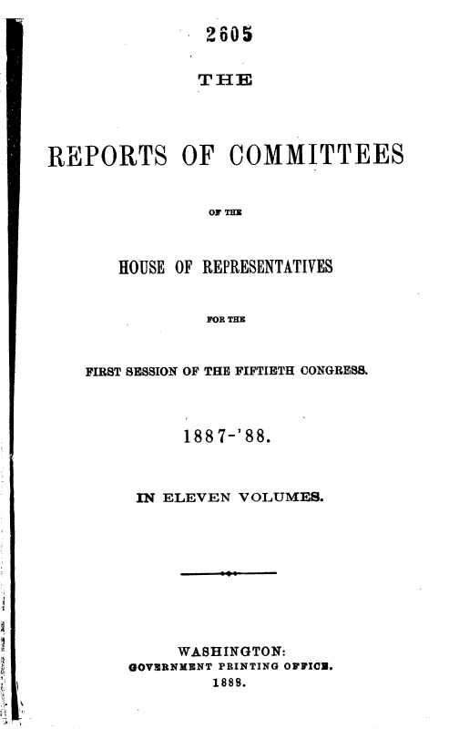handle is hein.usccsset/usconset36321 and id is 1 raw text is: 




THE


REPORTS OF COMMITTEES


                OF THE



       HOUSE OF REPRESENTATIVES


                FOR THE


FIRST SESSION OF THE FIFTIETH CONGRESS.




          188 7-'88.



     IN ELEVEN VOLUMES.










         WASHINGTON:
    GOVERNMENT PRINTING OFFICE.
             1888.


