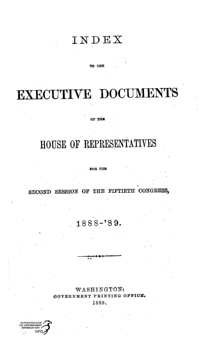 handle is hein.usccsset/usconset36322 and id is 1 raw text is: 







              INDEX




                  TO TEH





EXECUTIVE DOCUMENTS



                  o~r TRU


HOUSE  OF  REPRESENTATIVES



            FOR TIM


SECONiD SESSION


OF THE FIF'TIETH CONTGRES~,


1888-'89.


     WASHINGTON:
QOVERNMENT PRINTING OFFICm.
          1889.


A THENICATED
us. GOVERNMENT
INFORMATION
    GPOJ


