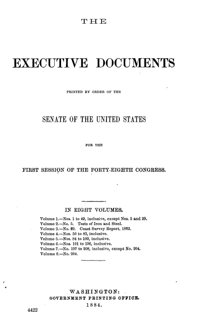 handle is hein.usccsset/usconset36323 and id is 1 raw text is: 



THE


EXECUTIVE DOCUMENTS




                  PRINTED BY ORDER OF THE





          SENATE   OF THE  UNITED   STATES




                        FOR THE




   FIRST SESSION  OF THE FORTY-EIGHTH   CONGRESS.


        IN EIGHT  VOLUMES.

Volume 1.-Nos. 1 to 49, inclusive, except Nos. 5 and 29.
Volume 2.-No. 5. Tests of Iron and Steel.
Volume 3.-No. 29. Coast Survey Report, 1883.
Volume 4.-Nos. 50 to 83, inclusive.
Volume 5.-Nos. 84 to 100, inclusive.
Volume 6.-Nos. 101 to 196, inclusive.
Volume 7.-No. 197 to 208, inclusive, except No. 204.
Volume 8.-No. 204.







          WA S HIN GTO  N:
   GOVERNMENT   PRINTING OFFICE.
               1884.


4422


