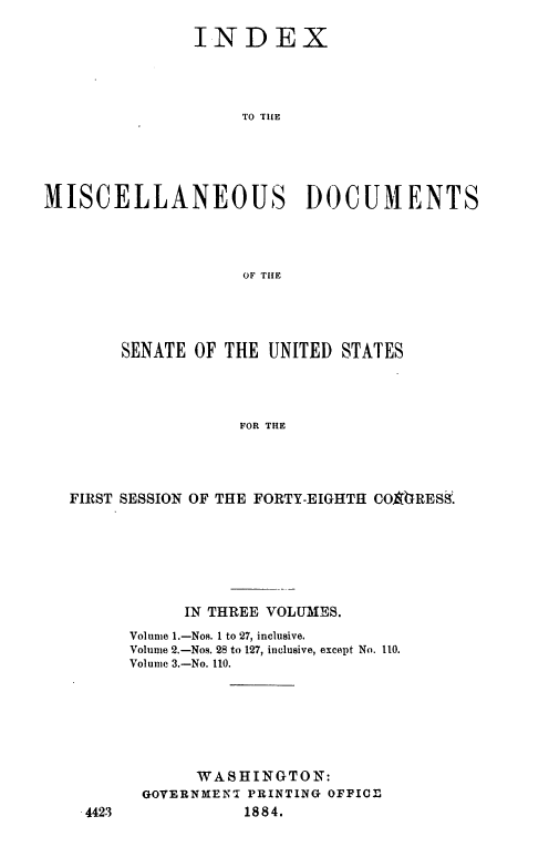 handle is hein.usccsset/usconset36324 and id is 1 raw text is: 

               INDEX




                    TO TILE





MISCELLANEOUS DOCUMENTS




                    OF TIHE


     SENATE  OF THE UNITED  STATES




                 FOR THE




FIRST SESSION OF THE FORTY-EIGHTH COVIRESS.


      IN THREE VOLUMES.
Volume 1.-Nos. 1 to 27, inclusive.
Volume 2.-Nos. 28 to 127, inclusive, except No. 110.
Volume 3.-No. 110.







       WASHINGTON:
 GOVERNMENT PRINTING OFFICE
            1884.


4423


