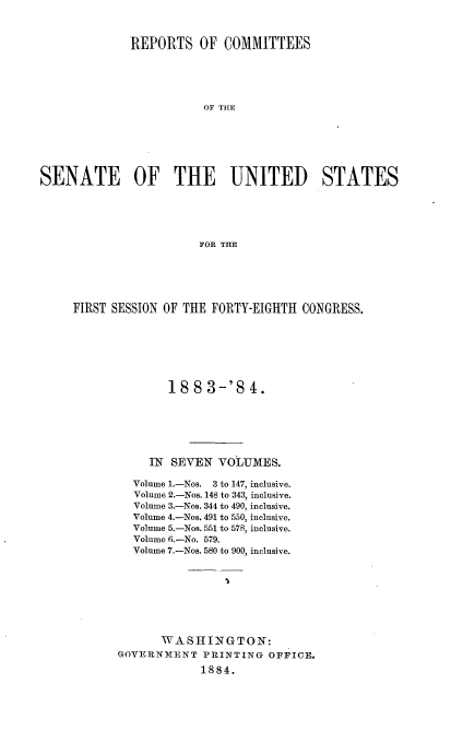 handle is hein.usccsset/usconset36325 and id is 1 raw text is: 



             REPORTS OF COMMITTEES





                        OF THE







SENATE OF THE UNITED STATES





                        FOR THE


FIRST SESSION OF THE FORTY-EIGHTH CONGRESS.







              188   3-'8  4.






           IN  SEVEN  VOLUMES.

         Volume 1.-Nos. 3 to 147, inclusive.
         Volume 2.-Nos. 148 to 343, inclusive.
         Volume 3.-Nos. 344 to 490, inclusive.
         Volume 4.-Nos. 491 to 550, inclusive.
         Volume 5.-Nos. 551 to 578, inclusive.
         Volume 6.-No. 579.
         Volume 7.-Nos. 580 to 900, inclusive.








             WASHINGTON:
       GOVERNMENT  PRINTING  OFFICE.
                   1884.


