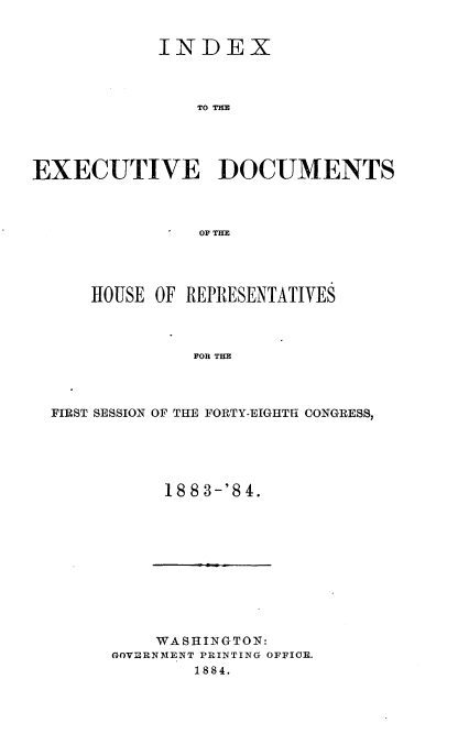 handle is hein.usccsset/usconset36326 and id is 1 raw text is: 


            INDEX



                TO THE





EXECUTIVE DOCUMENTS



                OF THE


    HOUSE OF REPRESENTATIVES



             FOR THE




FIRST SESSION OF THE FORTY-EIGHTH CONGRESS,


1883-'84.


    WASHINGTON:
GOVERNMENT PRINTING OFFICE.
        1884.


