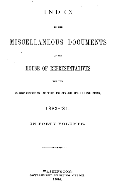 handle is hein.usccsset/usconset36327 and id is 1 raw text is: 


            INDEX



                TO THE




MISCELLANEOUS DOCUMENTS


                OF THE



      HOUSE OF REPRESENTATIVES


               FOR THE


  FIRST SESSION OF THE FORTY-EIGHTH CONGRESS,


      188 3-'8 4.



IN FORTY  VOLUMES.






        f . .






     WASHINGTON:
GOVERNMENT PRINTING OFFICE.
        1884.


