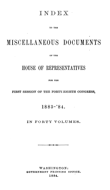 handle is hein.usccsset/usconset36328 and id is 1 raw text is: 


            INDEX



                TO THE




MISCELLANEOUS DOCUMENTS


                OF THE



      HOUSE OF REPRESENTATIVES


               FOR THE


  FIRST SESSION OF THE FORTY-EIGHTH CONGRESS,


      1883-'84.



IN FORTY  VOLUMES.













     WASHINGTON:
GOVERNMENT PRINTING OFFICE.
        1884.


