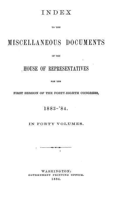 handle is hein.usccsset/usconset36330 and id is 1 raw text is: 


            INDEX



                TO THE




MISCELLANEOUS DOCUMENTS


                OF THE



     .HOUSE OF REPRESENTATIVES


               FOR THE


  FIRST SESSION OF THE FORTY-EIGHTH CONGRESS,


      1883-'84.



IN FORTY  VOLUMES.













     WASHINGTON:
GOVERNMENT PRINTING OFFICE.
        1884.


