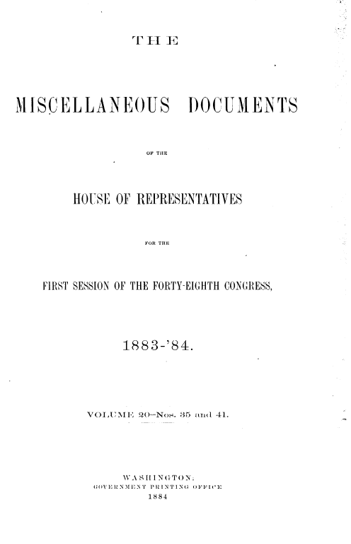 handle is hein.usccsset/usconset36331 and id is 1 raw text is: 


T H  E


MI SCELLANEOUS


DOCUMENTS


OF THIE


    HOUSE  OF REPRESENTATIVES



               FOR THE



FIRST SESSION OF THE FORTY-EIGHTH CONGRESS,


     188 3-'84.





VOLUE   20-Nos. 35 and 41.





     W A S II I N& T ON
         G N 1E T8IN4 OFFIVE
         1884


