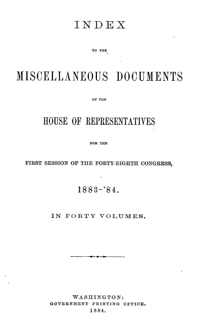 handle is hein.usccsset/usconset36332 and id is 1 raw text is: 



            INDEX



                TO THE




MISCELLANEOUS DOCUMENTS


                OF THE



      HOUSE OF REPRESENTATIVES


               FOR THE


  FIRST SESSION OF THE FORTY-EIGHTH CONGRESS,


      1883-'84.



IN FORTY  VOLUMES.













     WASHINGTON:
GOVERNMENT PRINTING OFFICE.
        1884.


