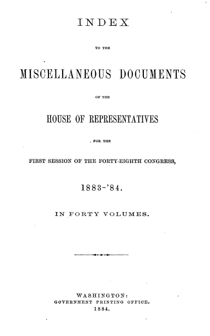 handle is hein.usccsset/usconset36333 and id is 1 raw text is: 


            INDEX



                TO THE




MISCELLANEOUS DOCUMENTS


                OF THE



      HOUSE OF REPRESENTATIVES


               FOR THE


  FIRST SESSION OF THE FORTY-EIGHTH CONGRESS,


      1883-'84.



IN FORTY  VOLUMES.













     WASHINGTON:
GOVERNMENT PRINTING OFFIOE.
        1884.


