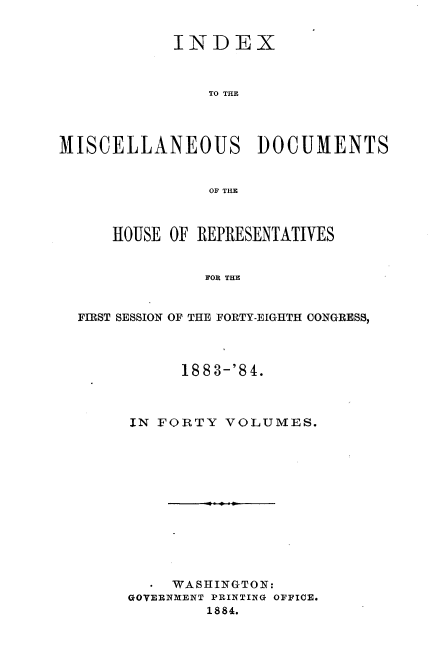 handle is hein.usccsset/usconset36334 and id is 1 raw text is: 


            INDEX



                TO THE




MISCELLANEOUS DOCUMENTS


                OF THE



      HOUSE OF REPRESENTATIVES


               FOR THE


  FIRST SESSION OF THE FORTY-EIGHTH CONGRESS,


      188 3-'8 4.



IN FORTY  VOLUMES.













  -  WASHINGTON:
GOVERNMENT PRINTING OFFICE.
        1884.



