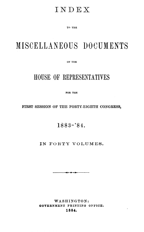 handle is hein.usccsset/usconset36335 and id is 1 raw text is: 

            INDEX



                TO THE




MISCELLANEOUS DOCUMENTS


                OF TILE


    HOUSE OF REPRESENTATIVES


             FOR THE


FIRST SESSION OF THE FORTY-EIGHTH CONGRESS,


      188 3-'8 4.



IN FORTY  VOLUMES.













     WASHINGTON:
GOVERNMENT PRINTING OFFICE.
        1884.


