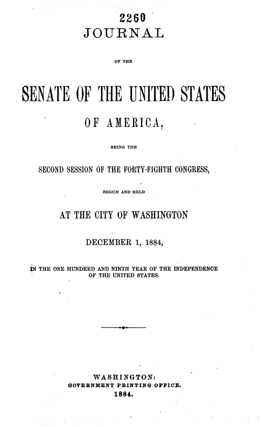 handle is hein.usccsset/usconset36337 and id is 1 raw text is: 

                    2260

            JOURNAL


                   OF THE




SENATE OF THE UNITED STATES


             OF  AMERICA,


                  BEING THE


   SECOND SESSION OF THE FORTY-EIGHTH CONGRESS,


         BEGUN AND HELD


AT THE CITY OF WASHINGTON


     DECEMBER  1, 1884,


IN THE ONE HUNDRED AND NINTH YEAR OF THE
            OF THE UNITED STATES.


INDEPENDENCE


     WASHINGTON:
GOVERNMENT PRINTING OPPIC.
         1884.


