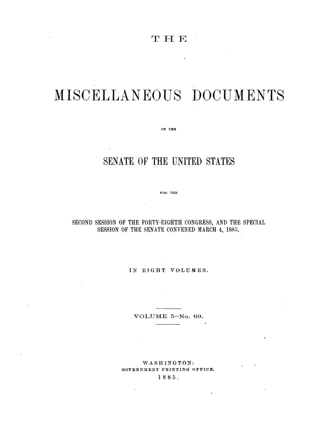handle is hein.usccsset/usconset36340 and id is 1 raw text is: 




                     T HE








MISCELLANEOUS DOCUMENTS




                       OF THE




          SENATE  OF THE UNITED STATES



                      FOR THE


SECOND SESSION OF THE FORTY-EIGHTH CONGRESS, AND THE SPECIAL
     SESSION OF THE SENATE CONVENED MARCH 4, 1885.





            IN EIGHT VOLUMES.






            VOLUME   5-No. 69.






               WASHINGTON:
           GOVERNMENT PRINTING OFFICE.
                  1885.


