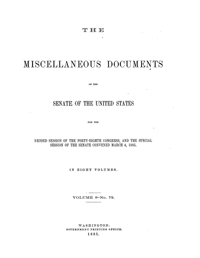 handle is hein.usccsset/usconset36341 and id is 1 raw text is: 






T  H  E


MISCELLANEOUS DOCUMENTS




                       OF THE




          SENATE  OF THE UNITED  STATES



                       FOR THE


SECOND SESSION OF THE FORTY-EIGHTH CONGRESS, AND THE SPECIAL
      SESSION OF THE SENATE CONVENED MARCH 4, 1885.





            IN EIGHT VOLUMES.






            VOLUME   8-No. 72.






               WASHINGTON:
           GOVERNMENT PRINTING OFFICE.
                   1885.


