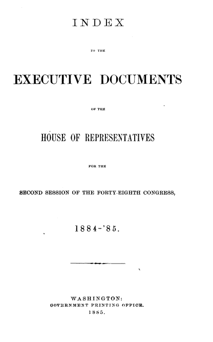 handle is hein.usccsset/usconset36342 and id is 1 raw text is: 


            INDEX



                ro THE





EXECUTIVE DOCUMENTS



                OF THE


    HOUSE  OF REPRESENTATIVES



              FOR THE




SECOND SESSION OF THE FORTY-EIGHTH CONGRESS,


188 4-'85.


    WASHINGTON:
GOVERNMEINT PRIYNTING OFFICE-.
        1 865.


