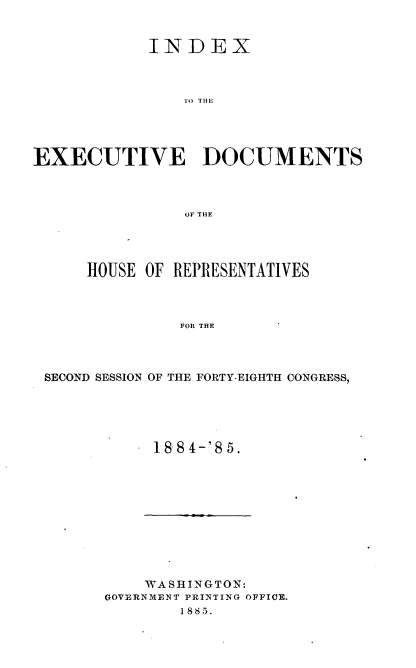 handle is hein.usccsset/usconset36343 and id is 1 raw text is: 


            INDEX



                TO THE





EXECUTIVE DOCUMENTS



                OF THE


    HOUSE OF REPRESENTATIVES



              FOR THE




SECOND SESSION OF THE FORTY-EIGHTH CONGRESS,


18 84-'85.


    WASHINGTON:
GOVERNMENT PRINTING OFFICE.
        1885.


