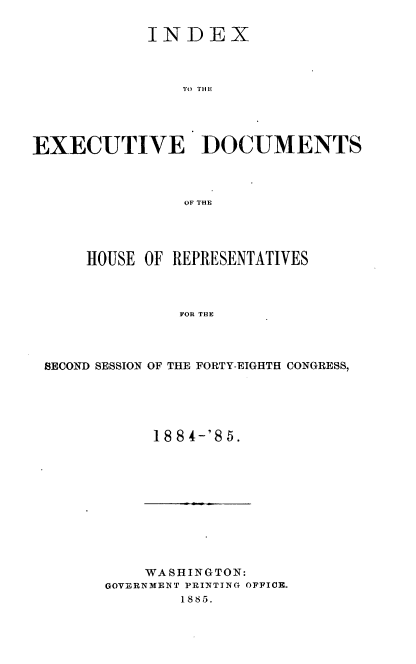 handle is hein.usccsset/usconset36344 and id is 1 raw text is: 

            INDEX



                TO THE





EXECUTIVE DOCUMENTS



                OF THE


    HOUSE OF REPRESENTATIVES



              FOR THE




SECOND SESSION OF THE FORTY-EIGHTH CONGRESS,


18 84-'85.


    WASHINGTON:
GOVERNMENT PRINTING OFFICE.
        1885.


