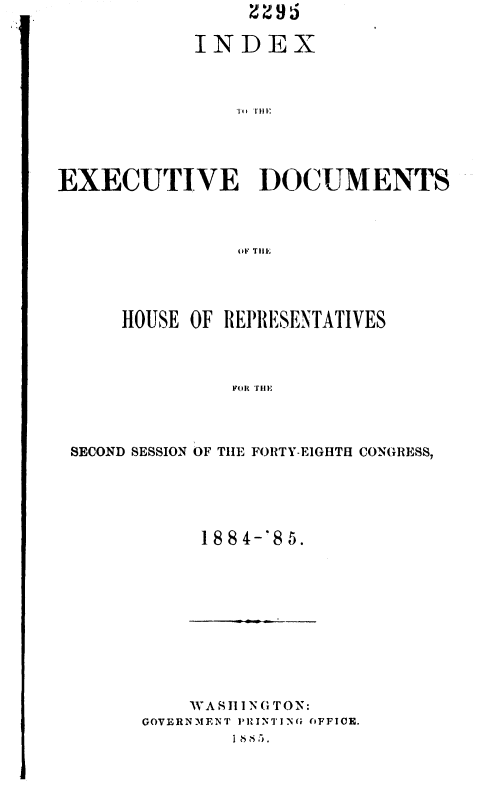 handle is hein.usccsset/usconset36345 and id is 1 raw text is: 

            INDEX









EXECUTIVE DOCUMENTS



                OF TutE


    HOUSE OF REPRESENTATIVES



              FOR) TIlE




SECOND SESSION OF THE FORTY-EIGHTH CONGRESS,


18 84-'8 5.


    W A S1INGTON:
GOVERNMENT PINTING (iFFICE.
        1 8 >.i


