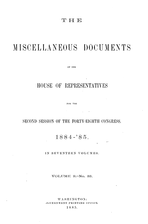 handle is hein.usccsset/usconset36347 and id is 1 raw text is: 




                 T H  E







MISCELLANEOUS DOCUMENTS




                   OF THE


HOUSE


OF REPRIESENTATIVES


FOR THE


SECOND SESSION OF THE FORTY-EIGHTH CONGRESS.



           1884-'8   5.



        IN SEVENTEEN VOLUMES.





          VOLUME  9.-No. 33.





            WASII NG TON:
        (oVERNMENT PRINTING OFFVIU1.
               18815.


