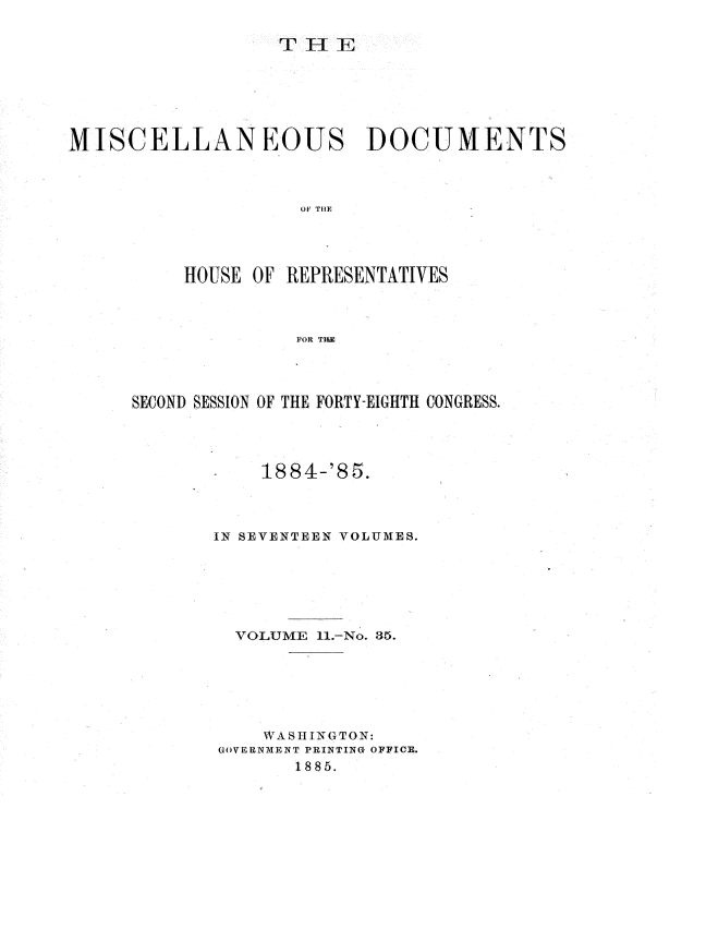 handle is hein.usccsset/usconset36348 and id is 1 raw text is: 









MISCELLANEOUS DOCUMENTS



                    OF THE




          HOUSE OF REPRESENTATIVES



                    FOR THI


SECOND SESSION OF THE FORTY-EIGHTH CONGRESS.




           1884-'85.



       IN SEVENTEEN VOLUMES.






         VOLUME 11.-No. 35.






            WASHING TON:
        GOVERNMENT PRINTING OFFICE.
              1885.


