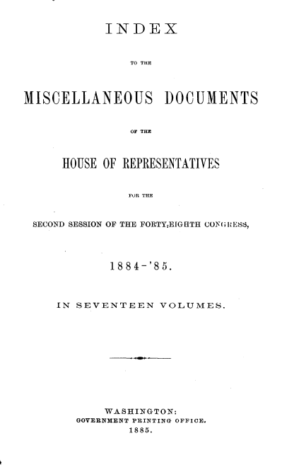 handle is hein.usccsset/usconset36349 and id is 1 raw text is: 


            INDEX



               TO THE




MISCELLANEOUS DOCUMENTS



               OF THE



      HOUSE OF REPRESENTATIVES


               FOR THE



 SECOND SESSION OF THE FORTY;EIGHTH CONGRIESS,


        1884-'85.




IN SEVENTEEN   VOLUMES.












       WASHINGTON:
   GOVERNMENT PRINTING OFFICE.
           1885.


