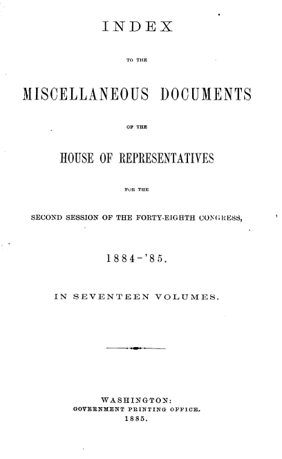 handle is hein.usccsset/usconset36350 and id is 1 raw text is: 


            INDEX



               TO THE




MISCELLANEOUS DOCUMENTS



               OF THE



      HOUSE OF REPRESENTATIVES


               FOR THE



 SECOND SESSION OF THE FORTY-EIGHTH CON GUESS,


        1884-'85.




IN SEVENTEEN   VOLUMES.












       WASHINGTON:
   GOVERNMENT PRINTING OFFICE.
          1885.


