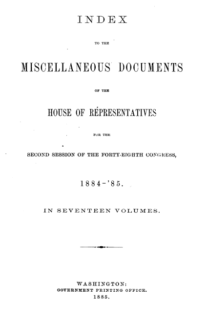 handle is hein.usccsset/usconset36351 and id is 1 raw text is: 


            INDEX



               TO THE




MISCELLANEOUS DOCUMENTS



               OF THE



      HOUSE OF REPRESENTATIVES


               FOR THE



 SECOND SESSION OF THE FORTY-EIGHTH CONGRESS,


        1884-'85.




IN SEVENTEEN   VOLUMES.












       WASHINGTON:
   GOVERNMENT PRINTING OFFICE.
           1885.


