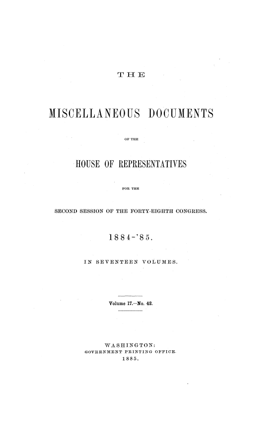 handle is hein.usccsset/usconset36352 and id is 1 raw text is: 











T  1 E


MISCELLANEOUS DOCUMENTS



                 OF THE




      HOUSE OF  REPRESENTATIVES



                FOR THE


SECOND SESSION OF THE FORTY-EIGHTH CONGRESS.




            188 4-'85.



       IN SEVENTEEN VOLUMES.






            Volume 17.-No. 42.






            WASHINGTON:
       GOVERNMENT PRINTING OFFICE.
               1885.



