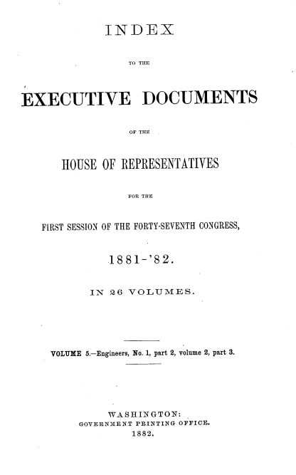 handle is hein.usccsset/usconset36353 and id is 1 raw text is: 


             INDEX



                 TO THE




EXECUTIVE DOCUMENTS


                 OF THE



      HOUSE  OF REPRESENTATIVES


                 FOR THE



   FIRST SESSION OF THE FORTY-SEVENTH CONGRESS,



              1881-'82.



           IN 26 VOLUMES.







     VOLUME 5.-Engineers, No. 1, part 2, volume 2, part 3.







              WASHINGTON:
         GOVERNMENT PRINTING OFFICE.
                 1882.


